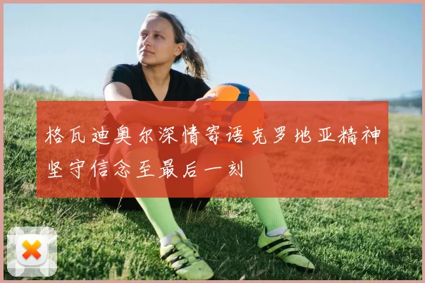 格瓦迪奥尔深情寄语克罗地亚精神坚守信念至最后一刻