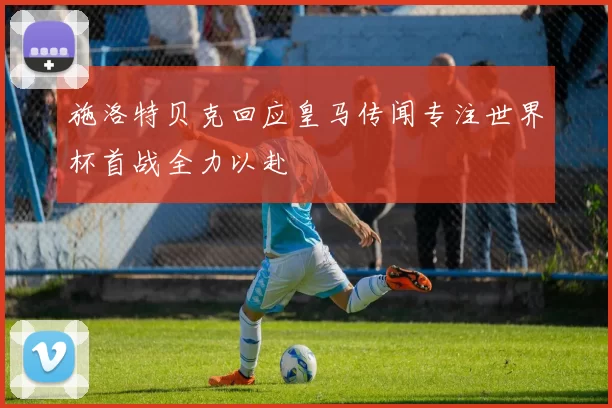施洛特贝克回应皇马传闻专注世界杯首战全力以赴