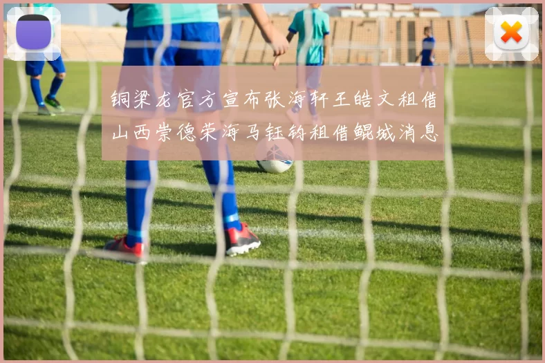 铜梁龙官方宣布张海轩王皓文租借山西崇德荣海马钰钧租借鲲城消息