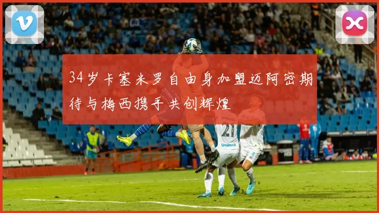 34岁卡塞米罗自由身加盟迈阿密期待与梅西携手共创辉煌